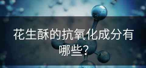 花生酥的抗氧化成分有哪些？(花生酥的抗氧化成分有哪些呢)